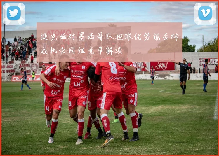 捷克面对墨西哥队控球优势能否转成机会同组竞争解读