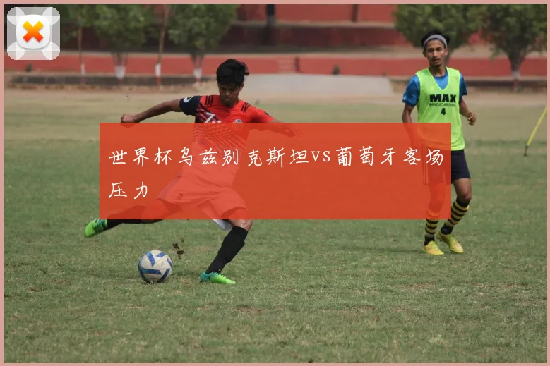 世界杯乌兹别克斯坦vs葡萄牙客场压力