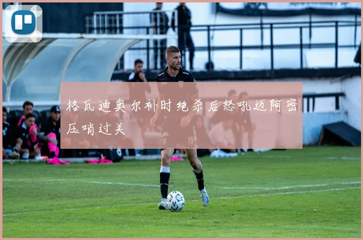 格瓦迪奥尔补时绝杀后怒吼迈阿密压哨过关