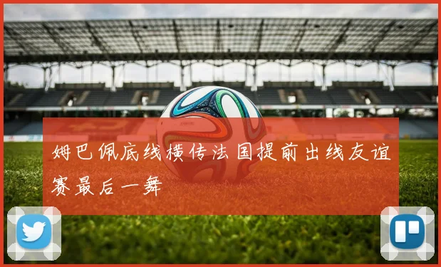 姆巴佩底线横传法国提前出线友谊赛最后一舞
