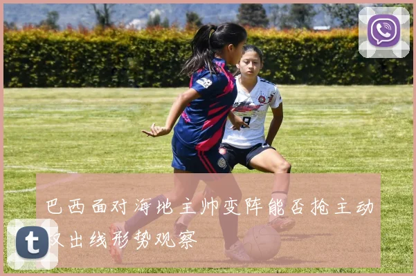 巴西面对海地主帅变阵能否抢主动权出线形势观察