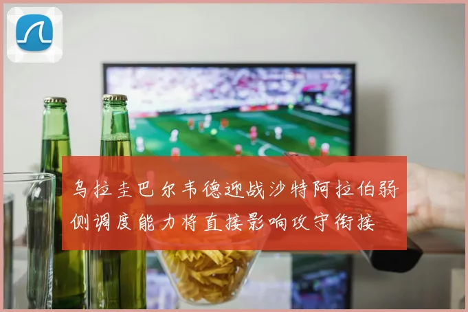 乌拉圭巴尔韦德迎战沙特阿拉伯弱侧调度能力将直接影响攻守衔接