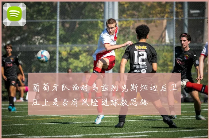 葡萄牙队面对乌兹别克斯坦边后卫压上是否有风险进球数思路