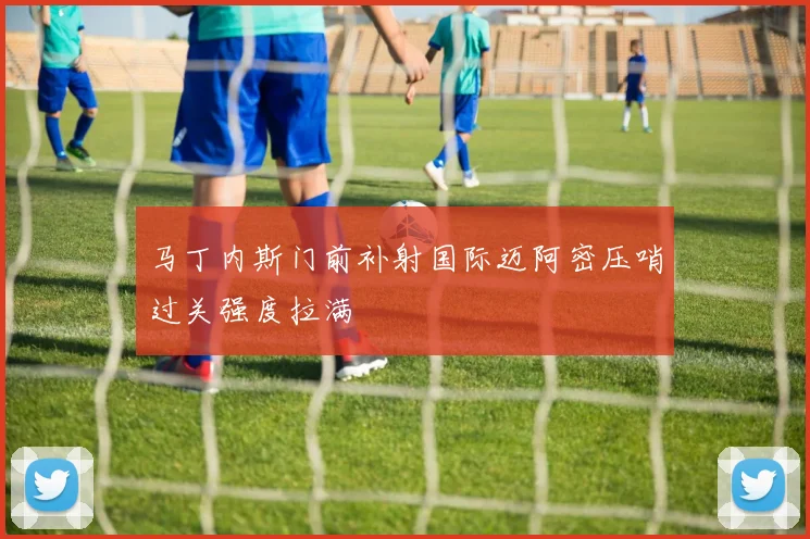马丁内斯门前补射国际迈阿密压哨过关强度拉满