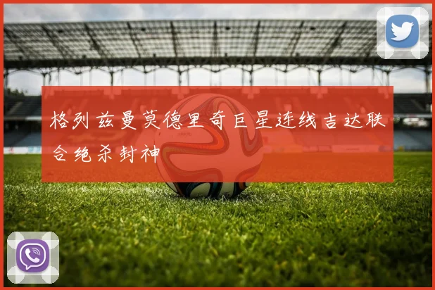 格列兹曼莫德里奇巨星连线吉达联合绝杀封神