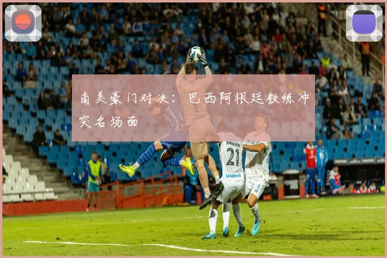 南美豪门对决：巴西阿根廷教练冲突名场面