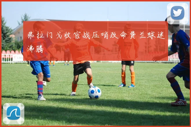 弗拉门戈收官战压哨改命费兰球迷沸腾