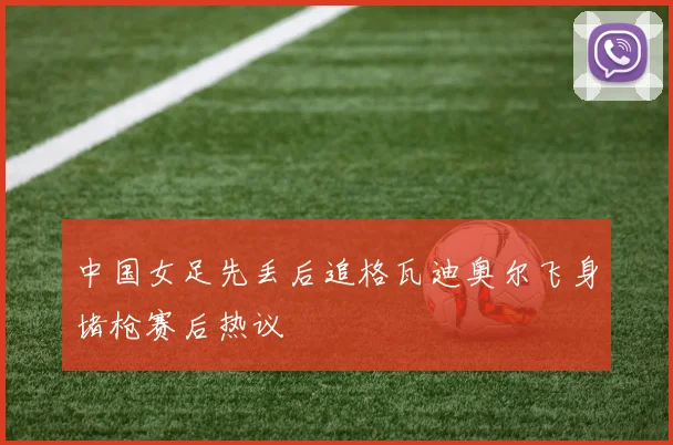 中国女足先丢后追格瓦迪奥尔飞身堵枪赛后热议