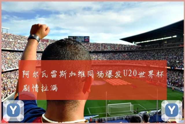 阿尔瓦雷斯加维同场爆发U20世界杯剧情拉满