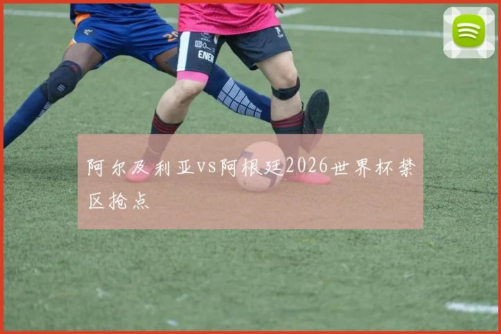 阿尔及利亚vs阿根廷2026世界杯禁区抢点
