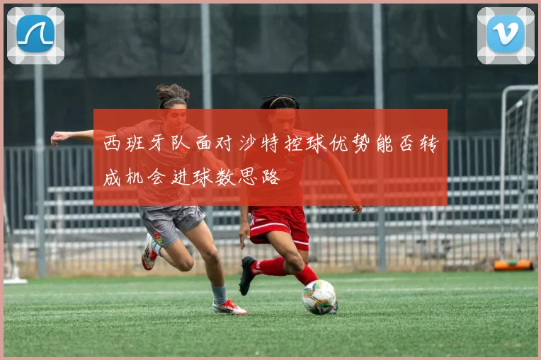 西班牙队面对沙特控球优势能否转成机会进球数思路