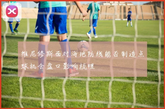 维尼修斯面对海地防线能否制造点球机会盘口影响梳理