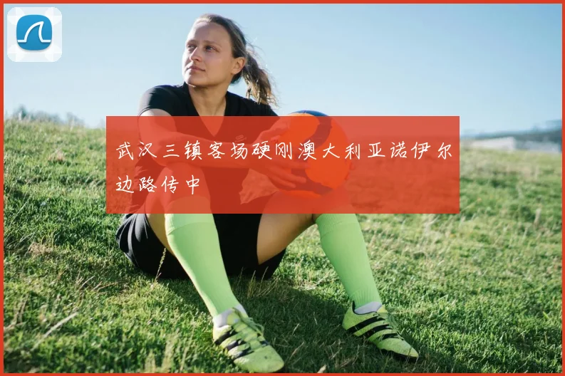 武汉三镇客场硬刚澳大利亚诺伊尔边路传中