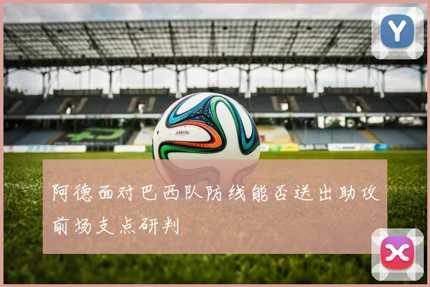 阿德面对巴西队防线能否送出助攻前场支点研判