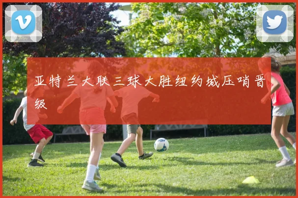 亚特兰大联三球大胜纽约城压哨晋级