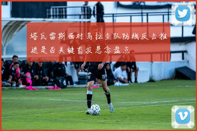 塔瓦雷斯面对乌拉圭队防线反击推进是否关键首发悬念盘点