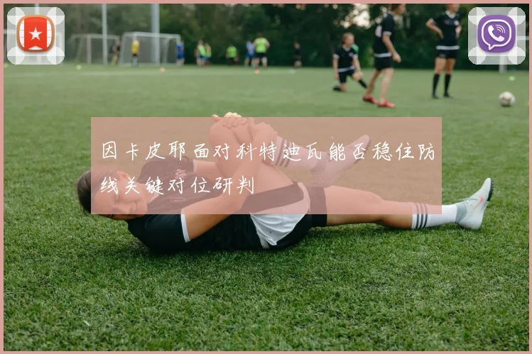因卡皮耶面对科特迪瓦能否稳住防线关键对位研判