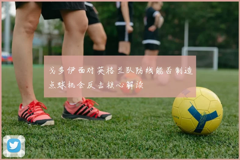 戈多伊面对英格兰队防线能否制造点球机会反击核心解读
