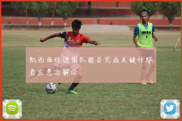 凯西面对德国队能否完成关键传球首发悬念解读