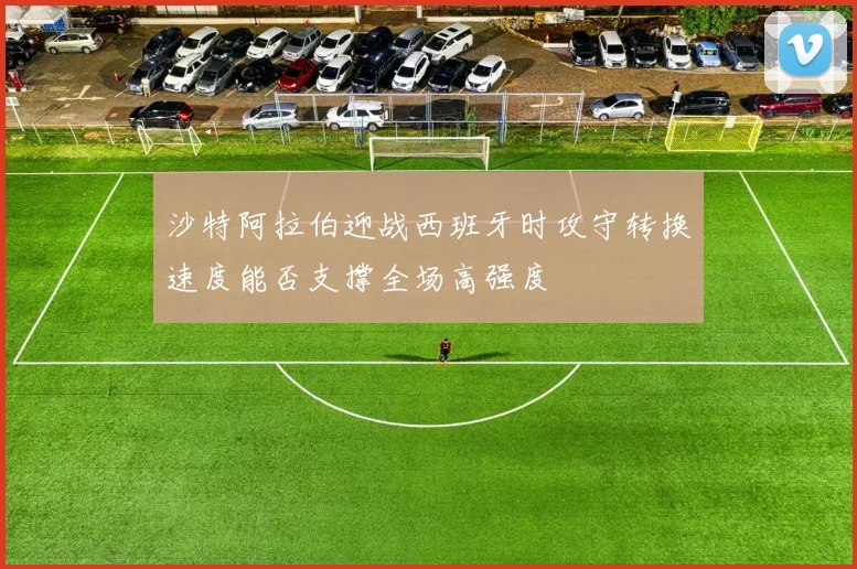 沙特阿拉伯迎战西班牙时攻守转换速度能否支撑全场高强度