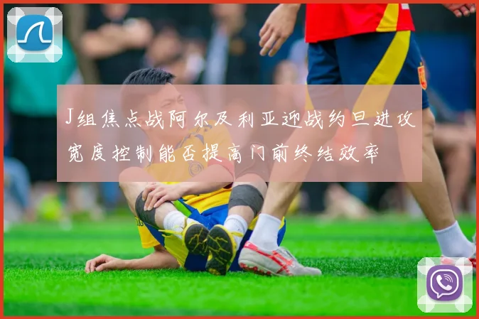 J组焦点战阿尔及利亚迎战约旦进攻宽度控制能否提高门前终结效率