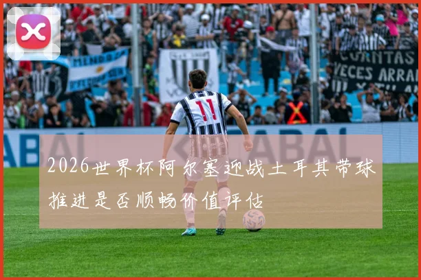 2026世界杯阿尔塞迎战土耳其带球推进是否顺畅价值评估