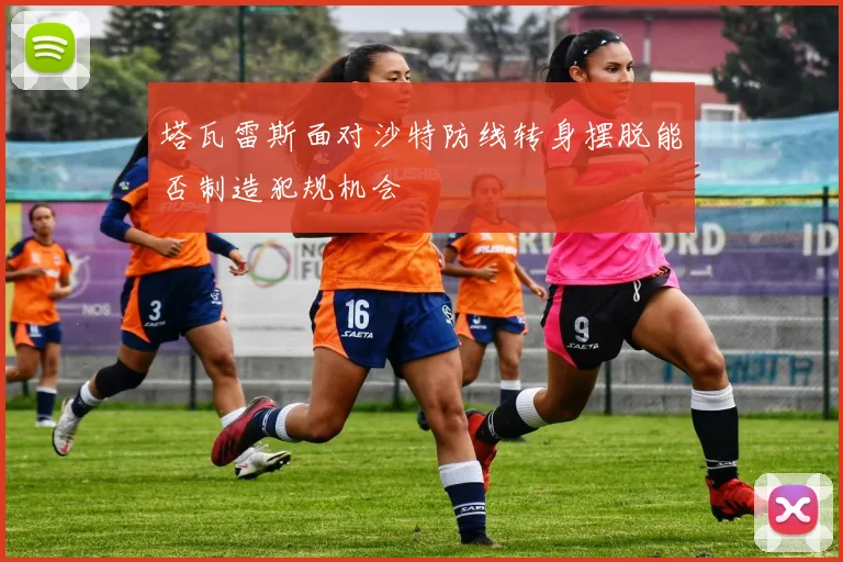 塔瓦雷斯面对沙特防线转身摆脱能否制造犯规机会