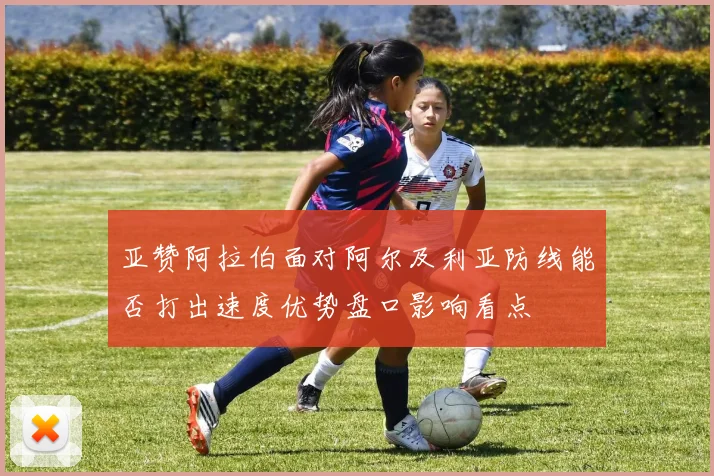 亚赞阿拉伯面对阿尔及利亚防线能否打出速度优势盘口影响看点