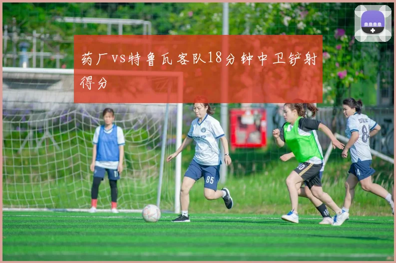 药厂vs特鲁瓦客队18分钟中卫铲射得分