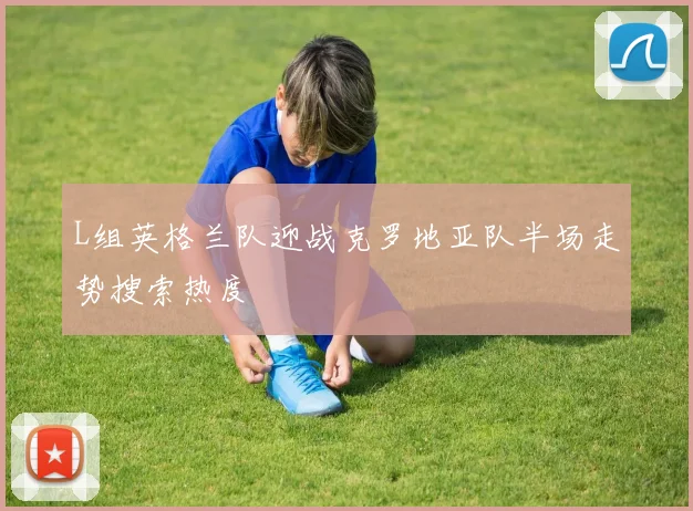L组英格兰队迎战克罗地亚队半场走势搜索热度