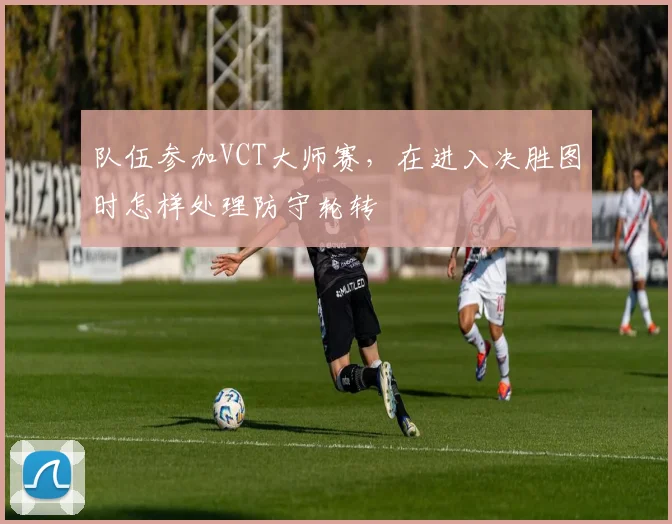 队伍参加VCT大师赛，在进入决胜图时怎样处理防守轮转