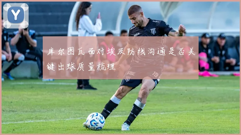 库尔图瓦面对埃及防线沟通是否关键出球质量梳理