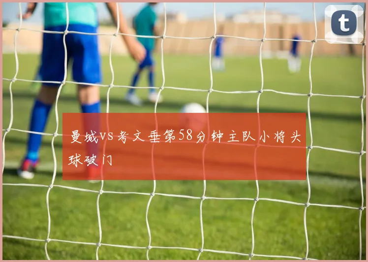 曼城vs考文垂第58分钟主队小将头球破门
