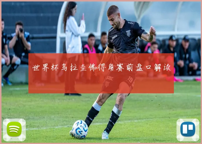 世界杯乌拉圭佛得角赛前盘口解读