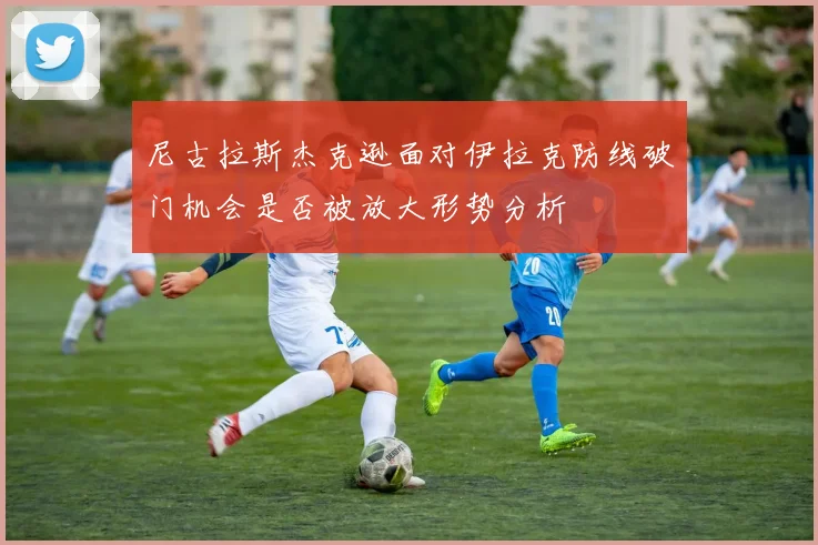 尼古拉斯杰克逊面对伊拉克防线破门机会是否被放大形势分析