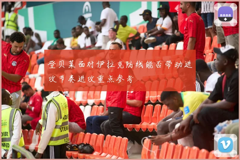 登贝莱面对伊拉克防线能否带动进攻节奏进攻重点参考