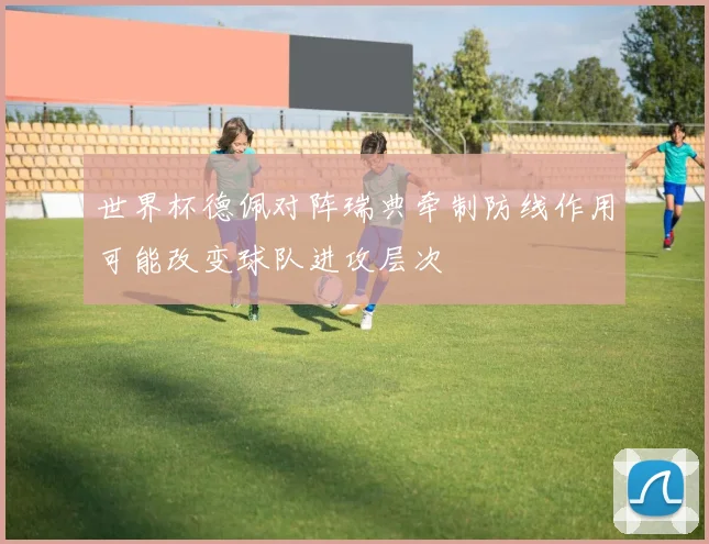 世界杯德佩对阵瑞典牵制防线作用可能改变球队进攻层次