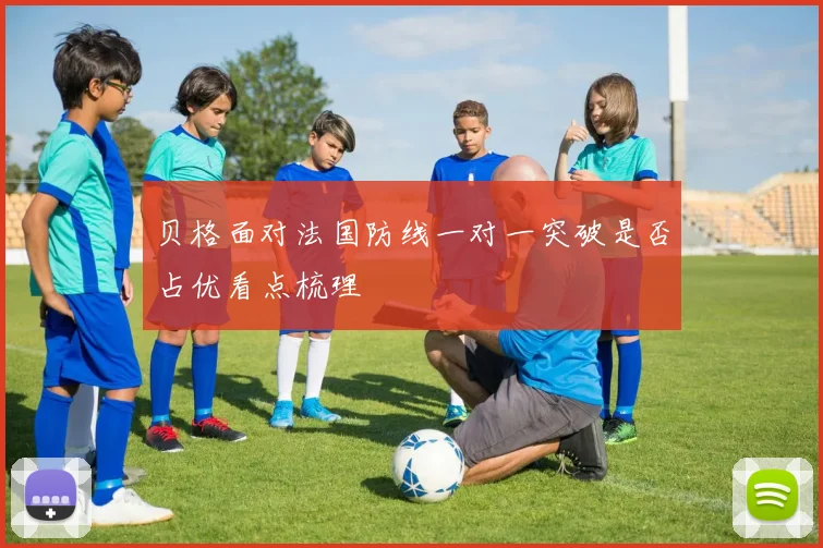 贝格面对法国防线一对一突破是否占优看点梳理
