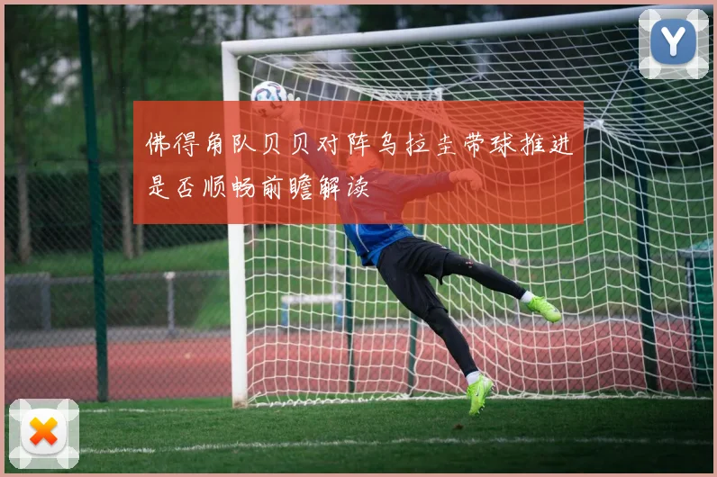 佛得角队贝贝对阵乌拉圭带球推进是否顺畅前瞻解读
