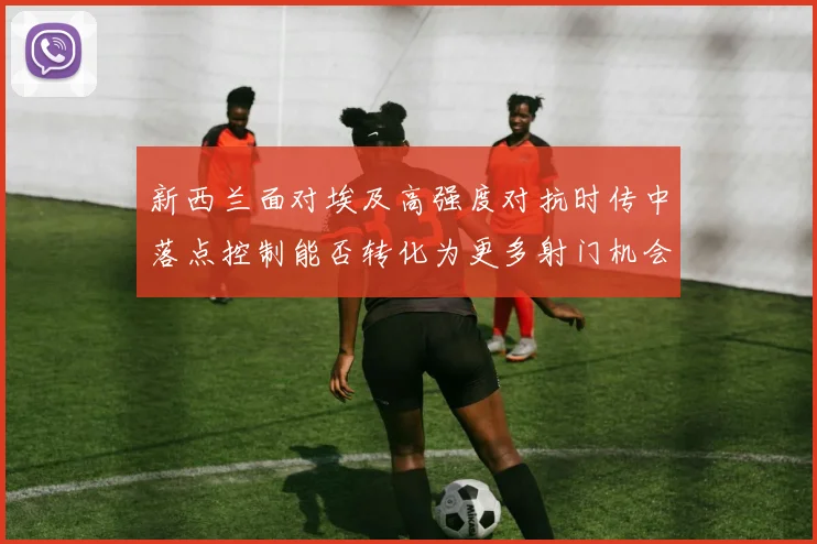 新西兰面对埃及高强度对抗时传中落点控制能否转化为更多射门机会