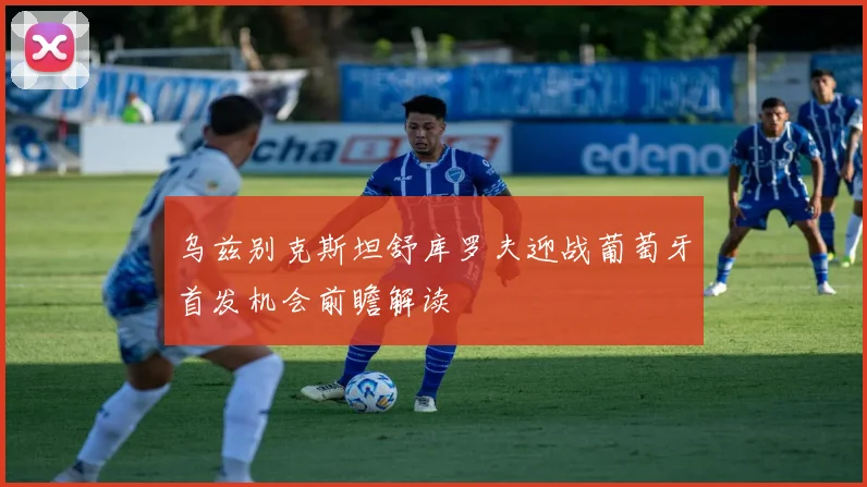 乌兹别克斯坦舒库罗夫迎战葡萄牙首发机会前瞻解读