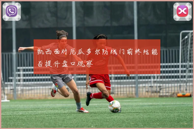 凯西面对厄瓜多尔防线门前终结能否提升盘口观察