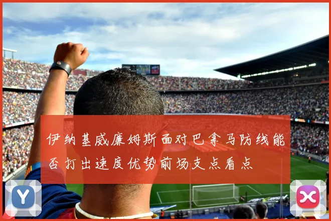 伊纳基威廉姆斯面对巴拿马防线能否打出速度优势前场支点看点