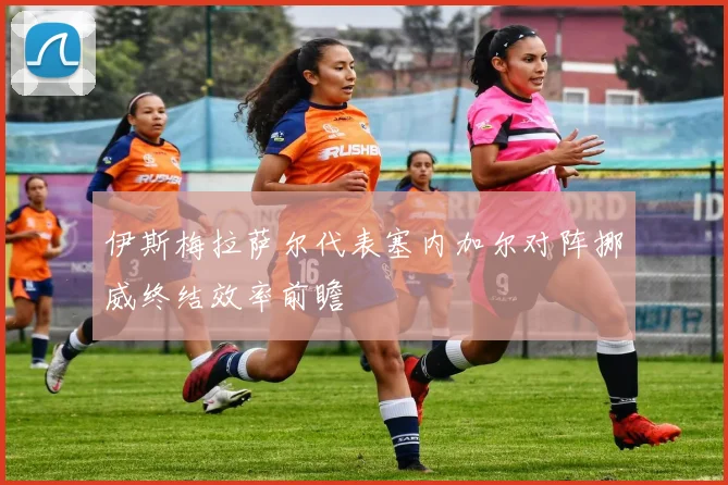 伊斯梅拉萨尔代表塞内加尔对阵挪威终结效率前瞻