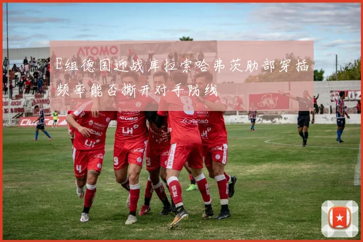 E组德国迎战库拉索哈弗茨肋部穿插频率能否撕开对手防线
