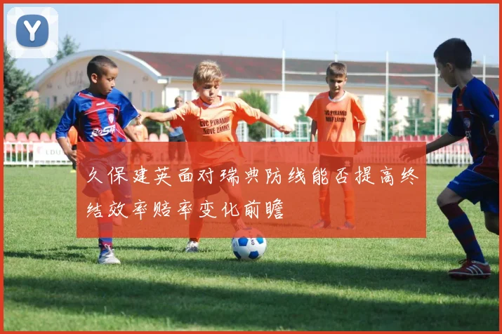 久保建英面对瑞典防线能否提高终结效率赔率变化前瞻